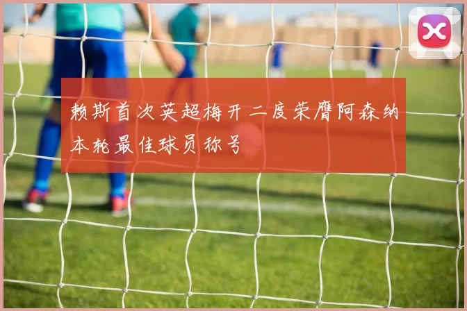 赖斯首次英超梅开二度荣膺阿森纳本轮最佳球员称号