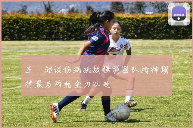 王燊超谈伤病挑战强调团队精神期待最后两轮全力以赴