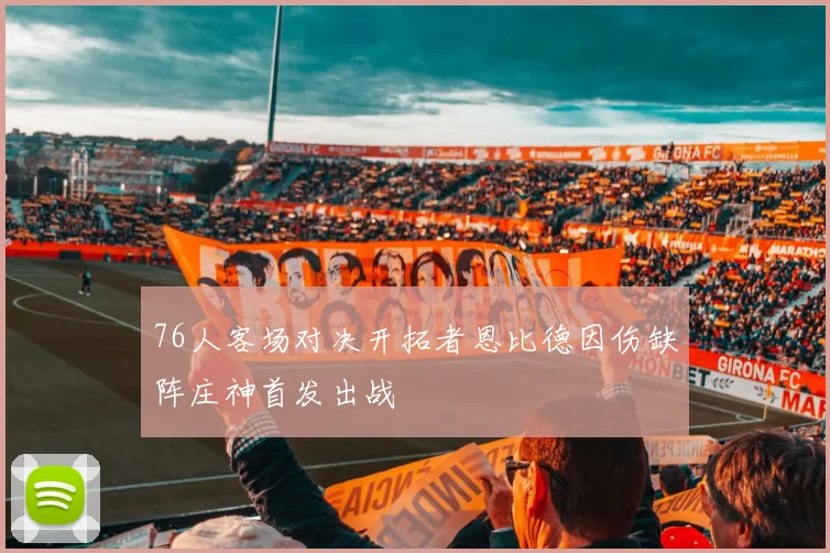 76人客场对决开拓者恩比德因伤缺阵庄神首发出战