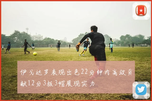伊戈达罗表现出色22分钟内高效贡献12分3板3帽展现实力