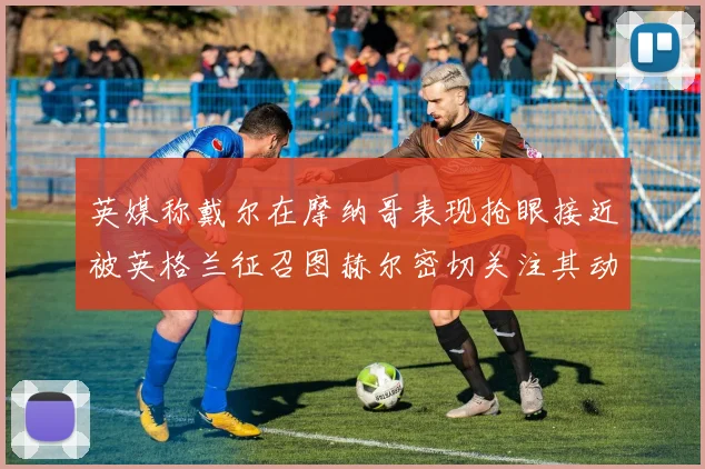 英媒称戴尔在摩纳哥表现抢眼接近被英格兰征召图赫尔密切关注其动态