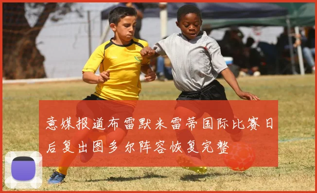 意媒报道布雷默米雷蒂国际比赛日后复出图多尔阵容恢复完整