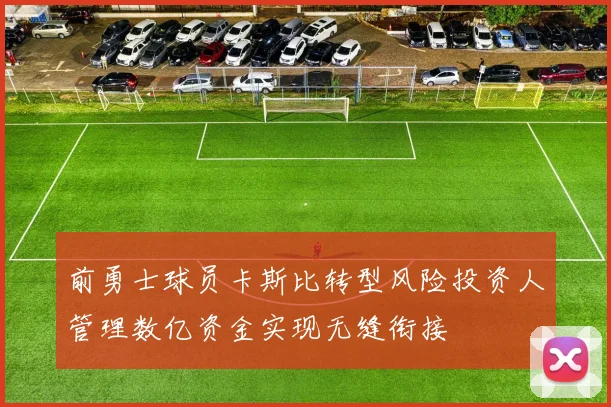 前勇士球员卡斯比转型风险投资人管理数亿资金实现无缝衔接