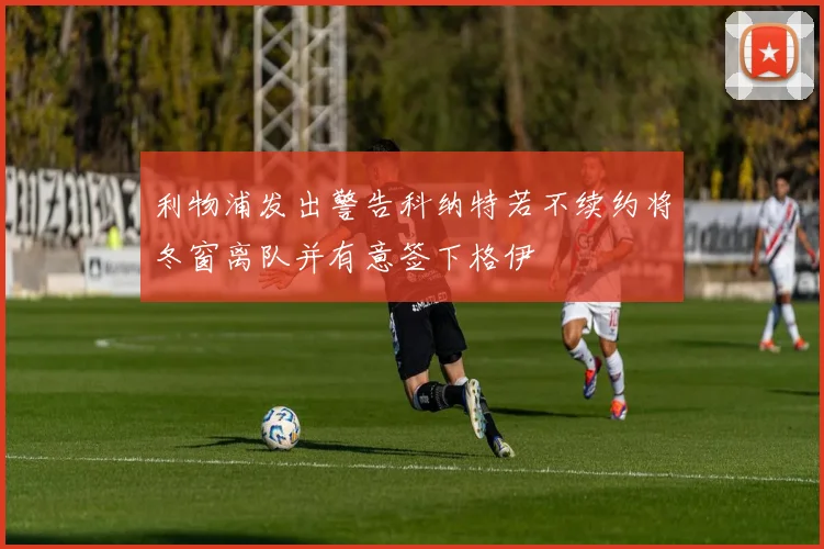 利物浦发出警告科纳特若不续约将冬窗离队并有意签下格伊