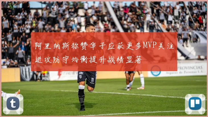 阿里纳斯称赞华子应获更多MVP关注进攻防守均衡提升战绩显著