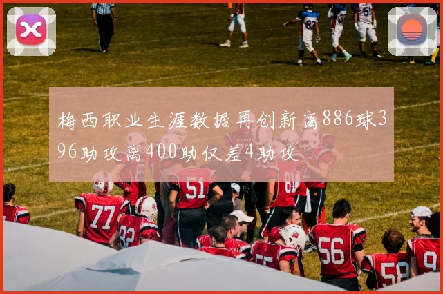 梅西职业生涯数据再创新高886球396助攻离400助仅差4助攻