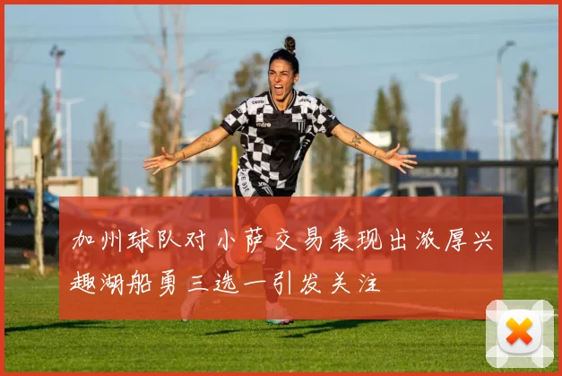 加州球队对小萨交易表现出浓厚兴趣湖船勇三选一引发关注