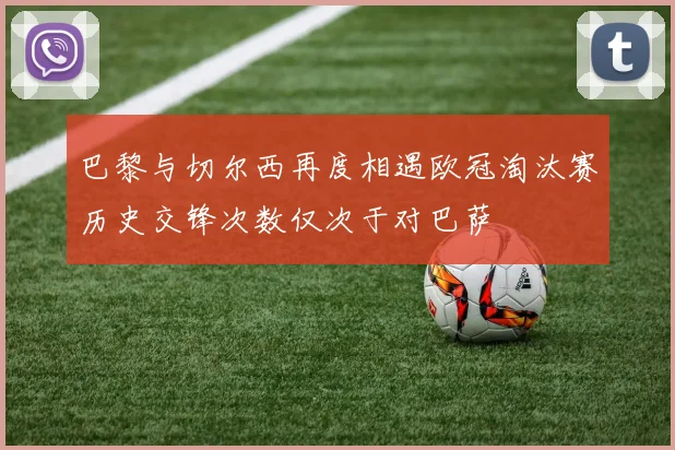 巴黎与切尔西再度相遇欧冠淘汰赛历史交锋次数仅次于对巴萨