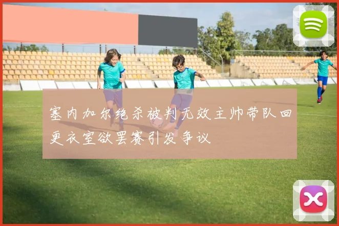 塞内加尔绝杀被判无效主帅带队回更衣室欲罢赛引发争议
