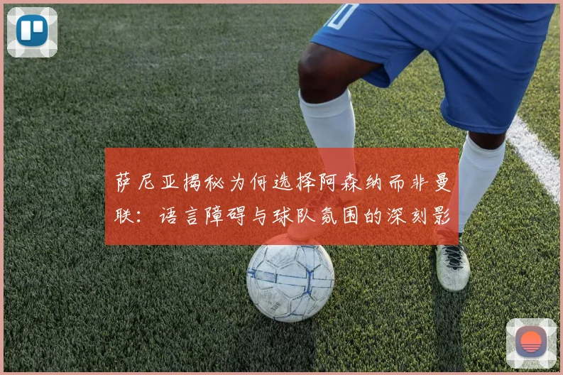 萨尼亚揭秘为何选择阿森纳而非曼联：语言障碍与球队氛围的深刻影响
