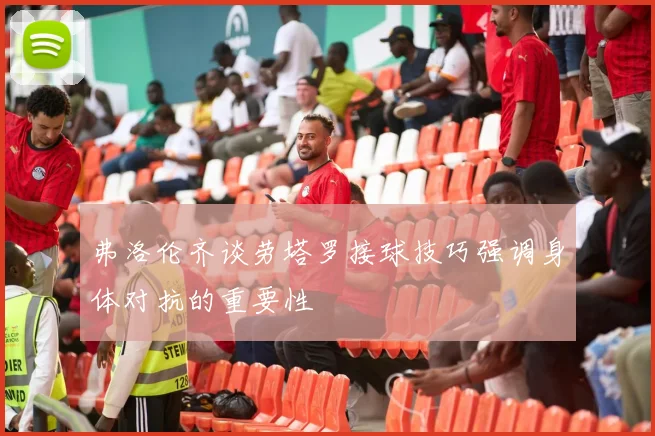 弗洛伦齐谈劳塔罗接球技巧强调身体对抗的重要性