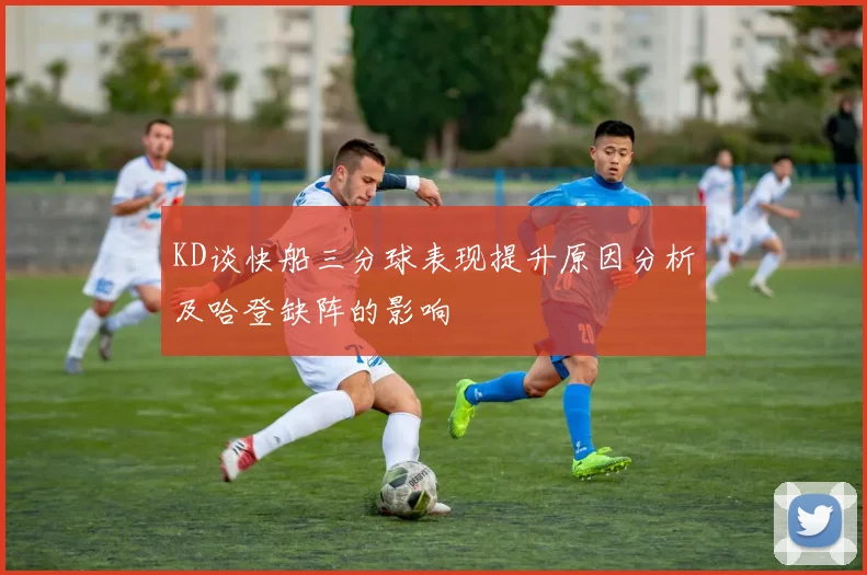 KD谈快船三分球表现提升原因分析及哈登缺阵的影响
