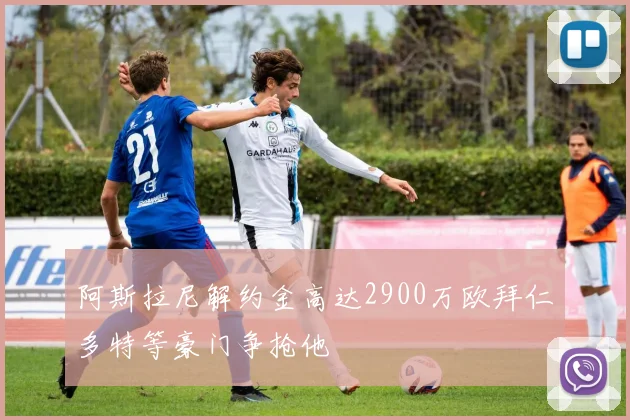 阿斯拉尼解约金高达2900万欧拜仁多特等豪门争抢他