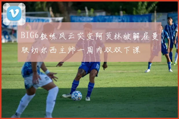 BIG6教练风云突变阿莫林被解雇曼联切尔西主帅一周内双双下课