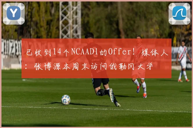 已收到14个NCAAD1的Offer！媒体人：张博源本周末访问俄勒冈大学