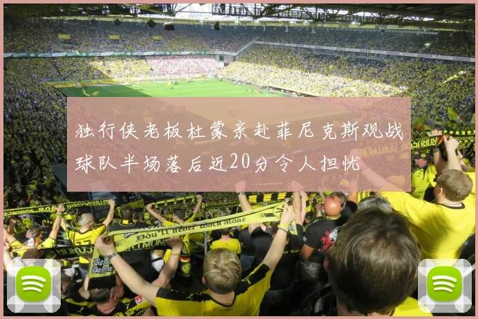 独行侠老板杜蒙亲赴菲尼克斯观战球队半场落后近20分令人担忧