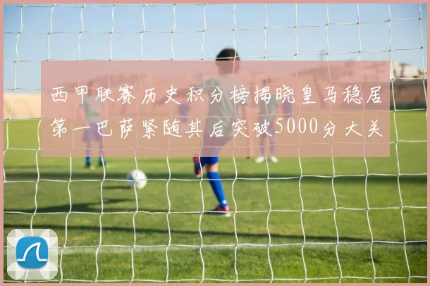西甲联赛历史积分榜揭晓皇马稳居第一巴萨紧随其后突破5000分大关