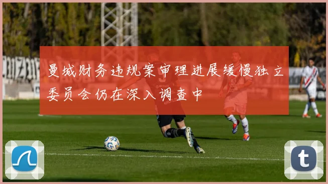 曼城财务违规案审理进展缓慢独立委员会仍在深入调查中