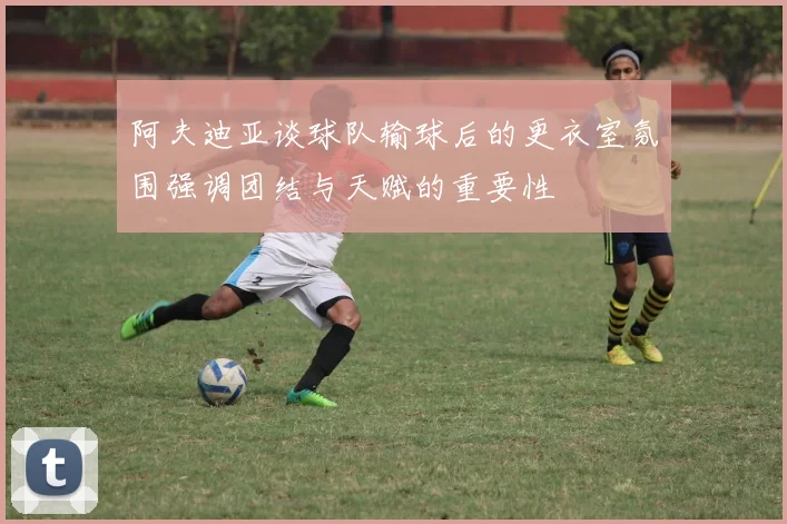 阿夫迪亚谈球队输球后的更衣室氛围强调团结与天赋的重要性