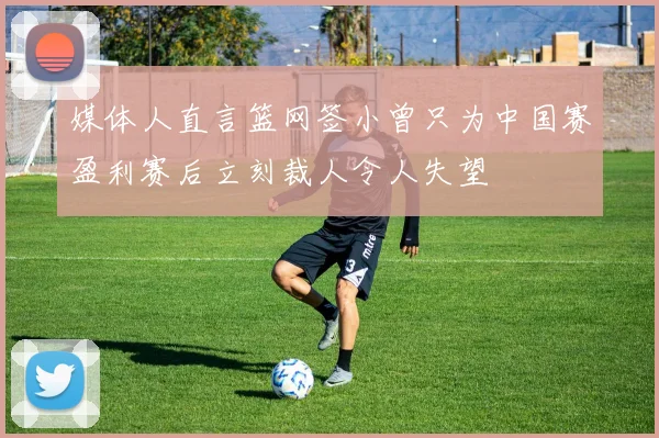 媒体人直言篮网签小曾只为中国赛盈利赛后立刻裁人令人失望