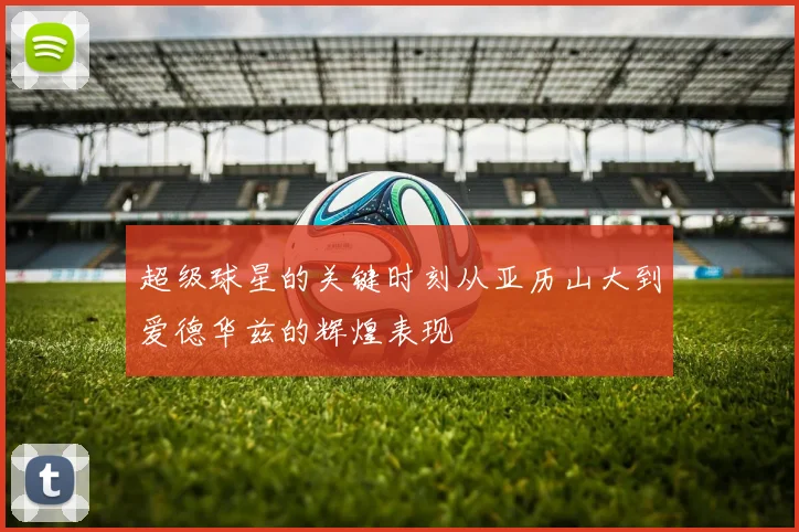 超级球星的关键时刻从亚历山大到爱德华兹的辉煌表现