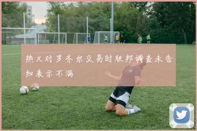 热火对罗齐尔交易时联邦调查未告知表示不满
