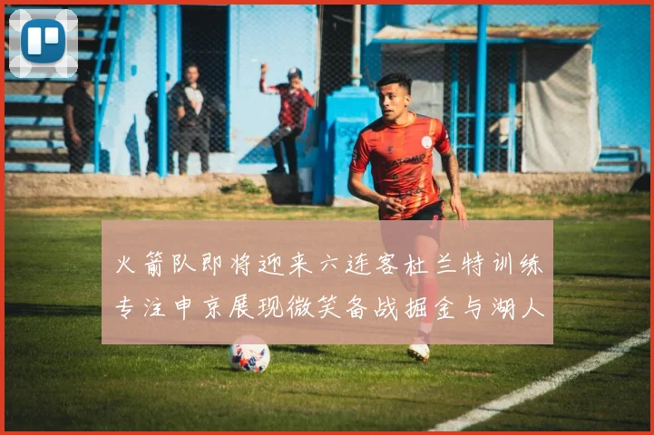 火箭队即将迎来六连客杜兰特训练专注申京展现微笑备战掘金与湖人