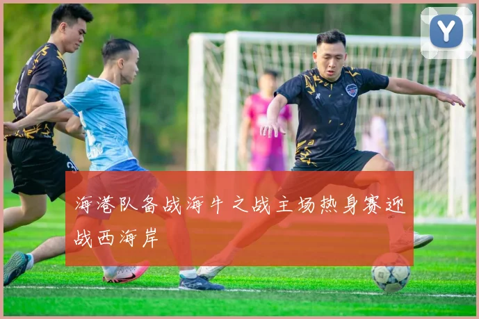 海港队备战海牛之战主场热身赛迎战西海岸