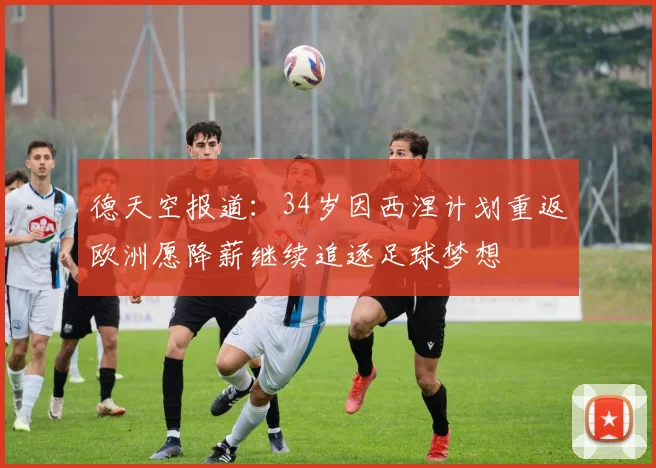 德天空报道：34岁因西涅计划重返欧洲愿降薪继续追逐足球梦想
