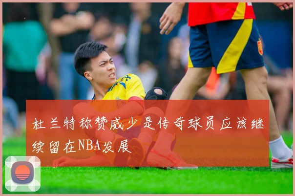 杜兰特称赞威少是传奇球员应该继续留在NBA发展