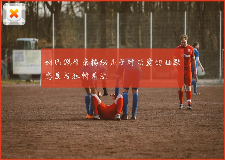 姆巴佩母亲揭秘儿子对恋爱的幽默态度与独特看法