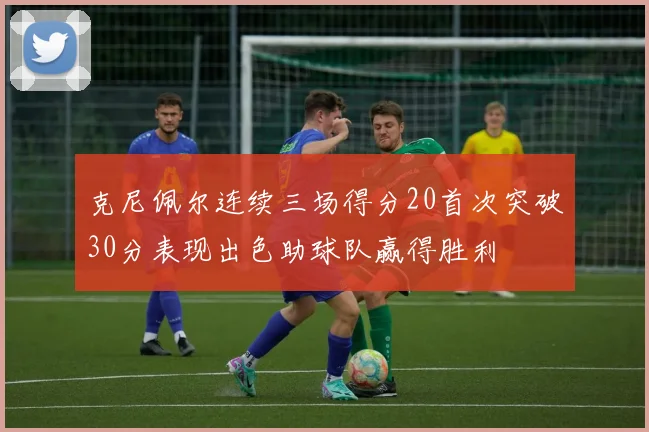 克尼佩尔连续三场得分20首次突破30分表现出色助球队赢得胜利