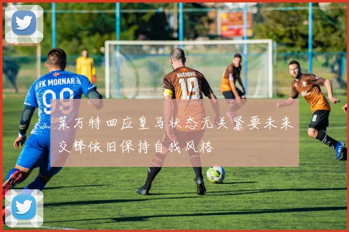 莱万特回应皇马状态无关紧要未来交锋依旧保持自我风格