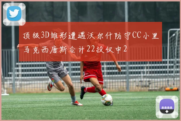 顶级3D雏形遭遇沃尔什防守CC小里马克西唐斯合计22投仅中2