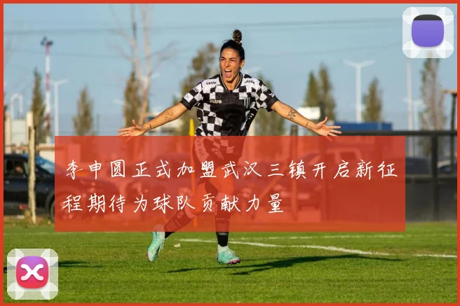 李申圆正式加盟武汉三镇开启新征程期待为球队贡献力量