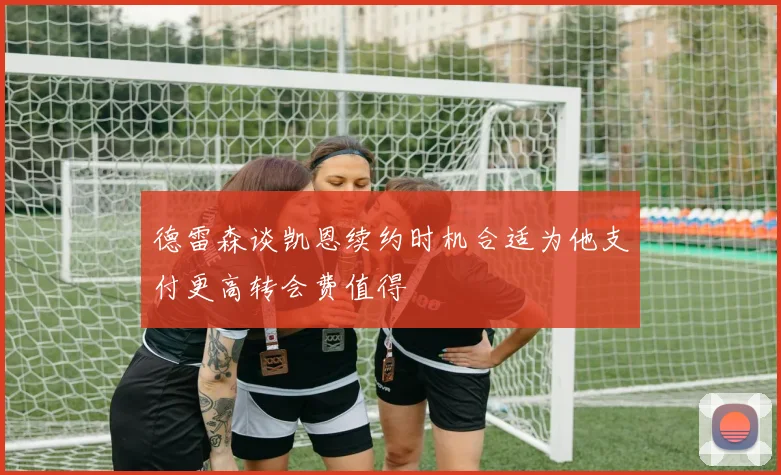德雷森谈凯恩续约时机合适为他支付更高转会费值得