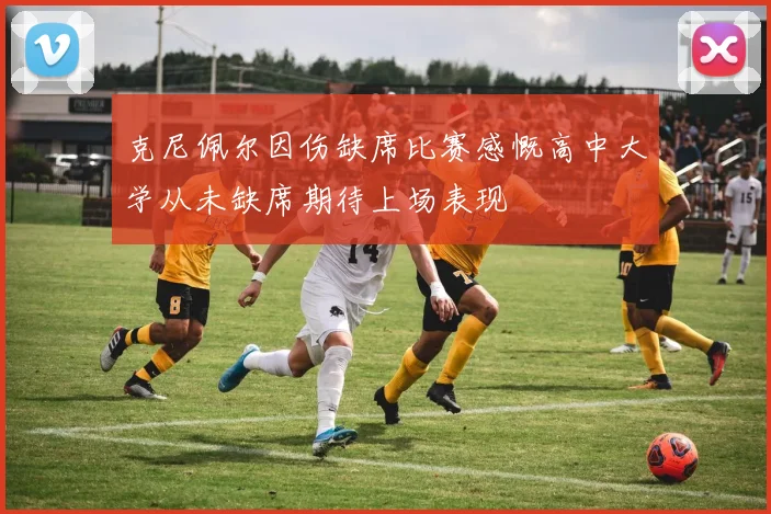克尼佩尔因伤缺席比赛感慨高中大学从未缺席期待上场表现