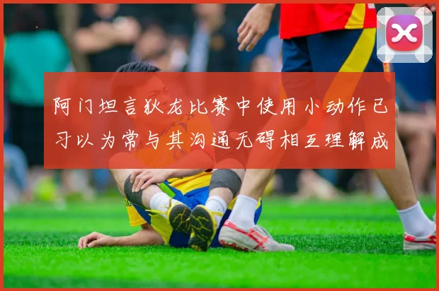 阿门坦言狄龙比赛中使用小动作已习以为常与其沟通无碍相互理解成默契